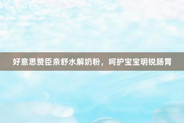 好意思赞臣亲舒水解奶粉，呵护宝宝明锐肠胃