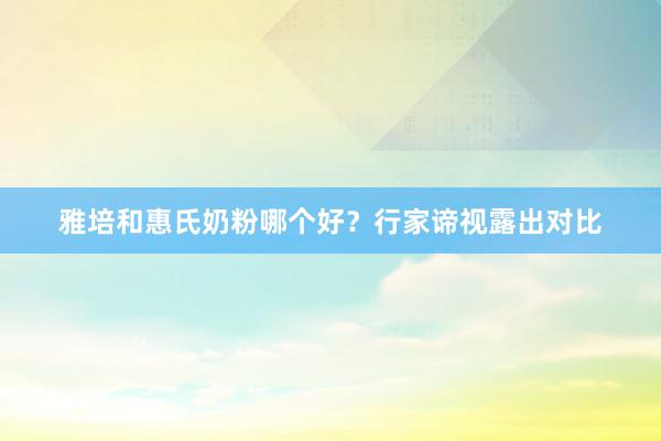 雅培和惠氏奶粉哪个好？行家谛视露出对比